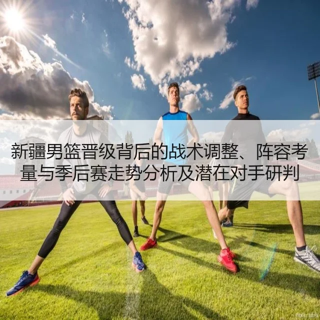 新疆男篮晋级背后的战术调整、阵容考量与季后赛走势分析及潜在对手研判